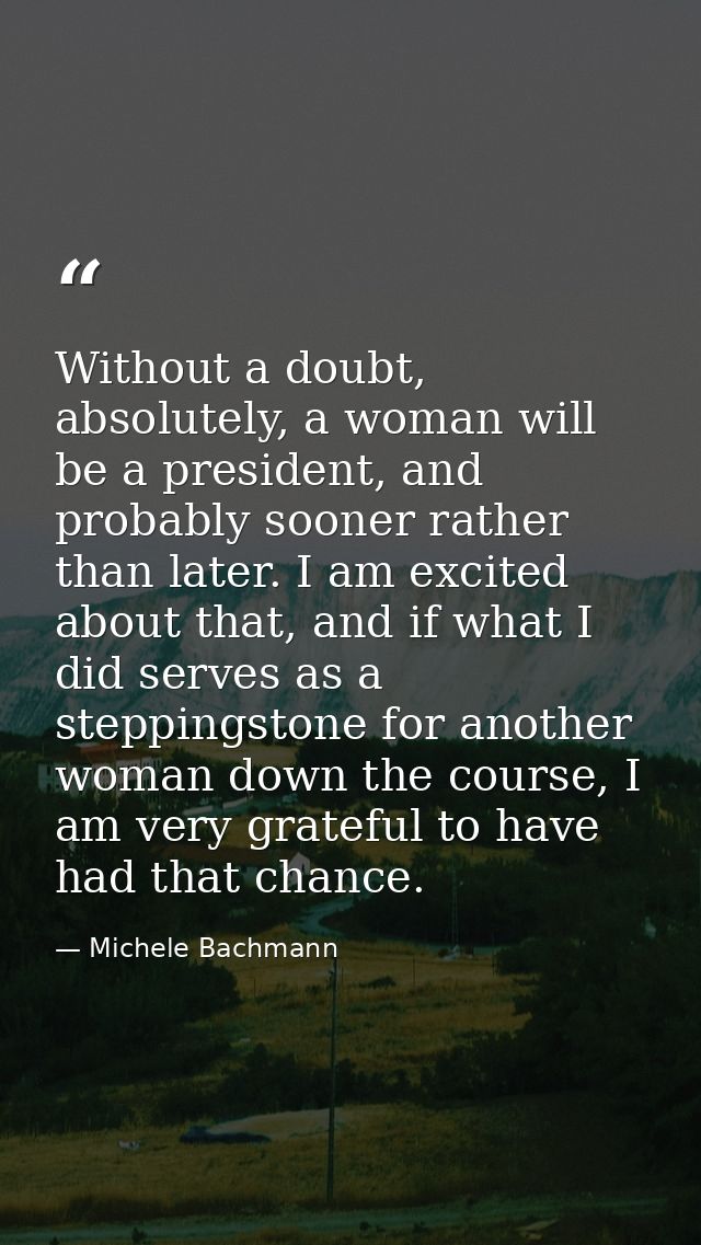 Without a doubt, absolutely, a woman will be a president, and probably sooner rather than later. I am excited about that — Michele Bachmann