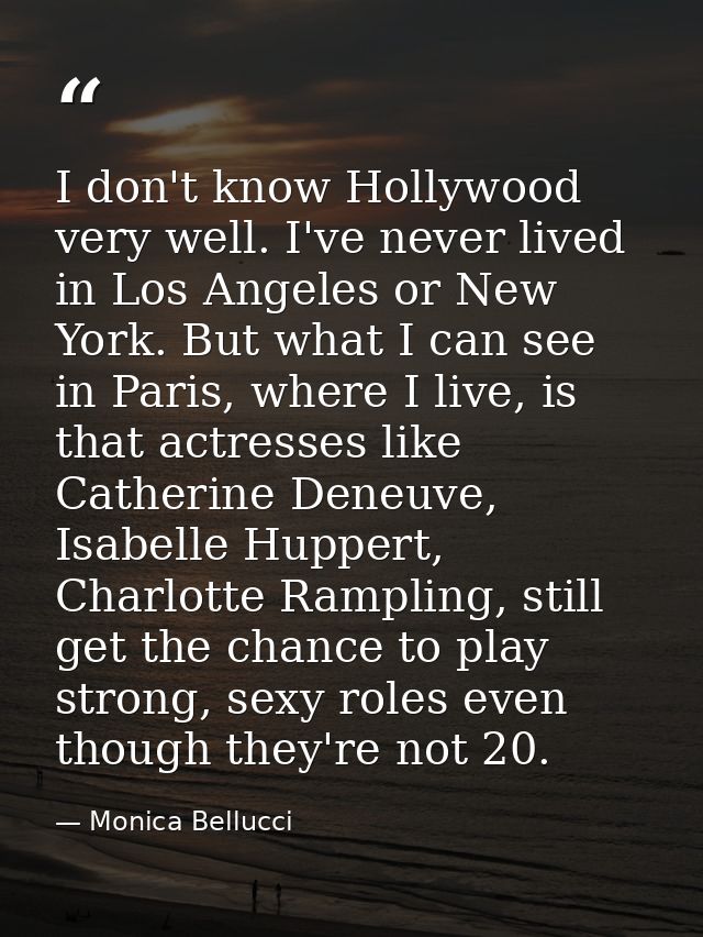 I don't know Hollywood very well. I've never lived in Los Angeles or New York. But what I can see in Paris, where I live — Monica Bellucci