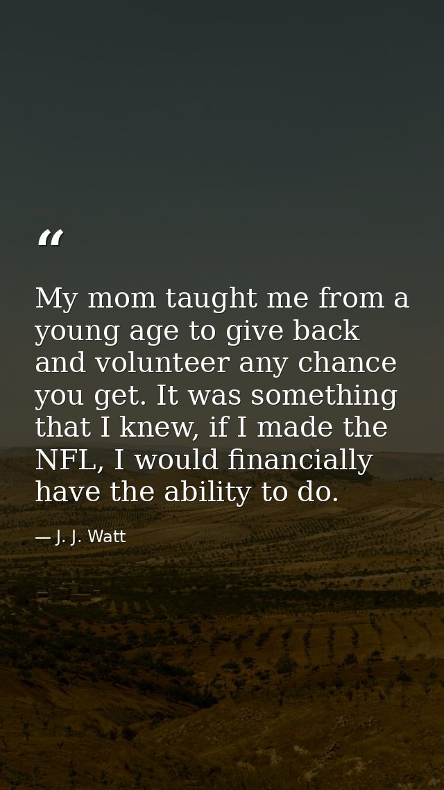 My mom taught me from a young age to give back and volunteer any chance you get. It was something that I knew, if I made — J. J. Watt