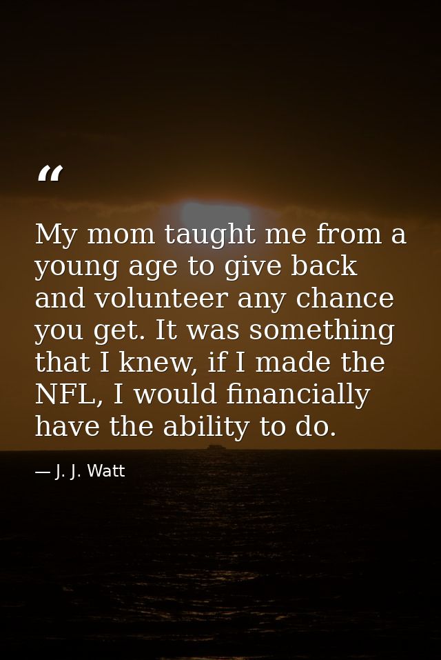My mom taught me from a young age to give back and volunteer any chance you get. It was something that I knew, if I made — J. J. Watt