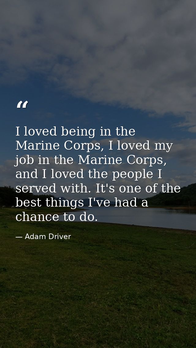 I loved being in the Marine Corps, I loved my job in the Marine Corps, and I loved the people I served with. It's one of — Adam Driver