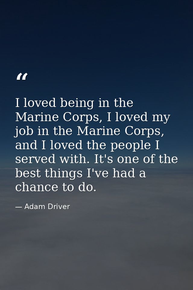 I loved being in the Marine Corps, I loved my job in the Marine Corps, and I loved the people I served with. It's one of — Adam Driver