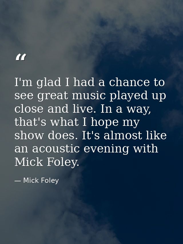 I'm glad I had a chance to see great music played up close and live. In a way, that's what I hope my show does. It's alm — Mick Foley