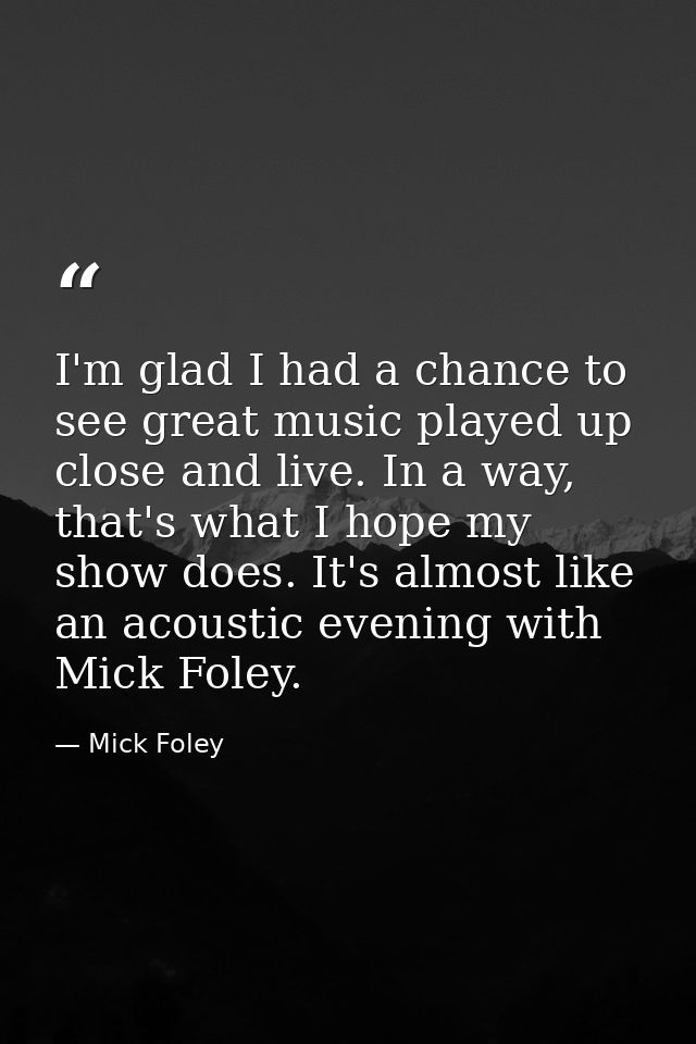 I'm glad I had a chance to see great music played up close and live. In a way, that's what I hope my show does. It's alm — Mick Foley