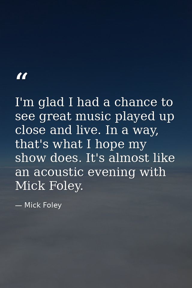 I'm glad I had a chance to see great music played up close and live. In a way, that's what I hope my show does. It's alm — Mick Foley