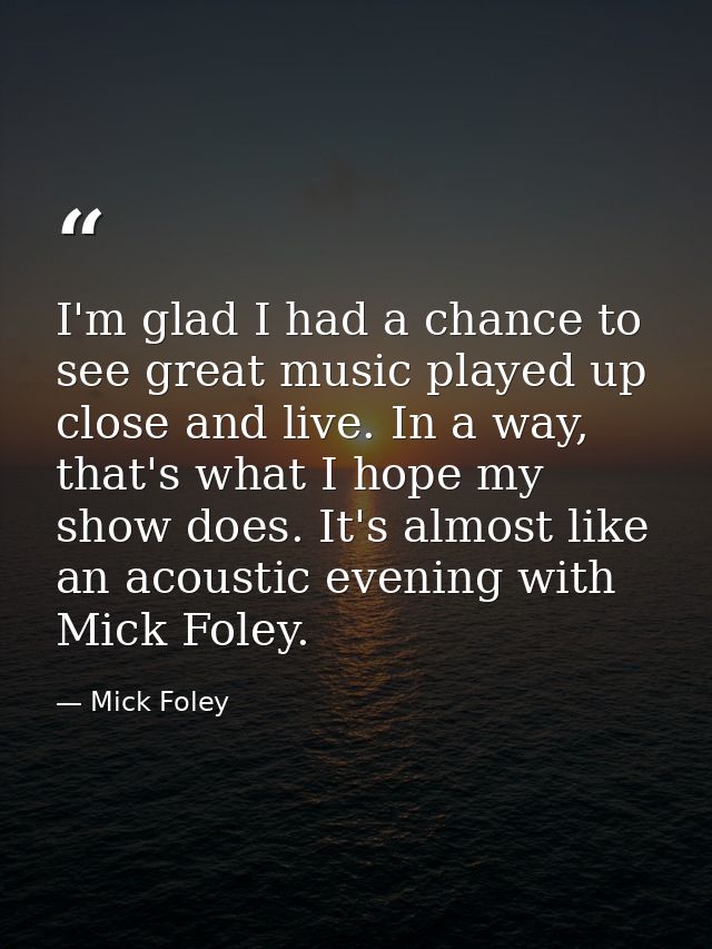 I'm glad I had a chance to see great music played up close and live. In a way, that's what I hope my show does. It's alm — Mick Foley