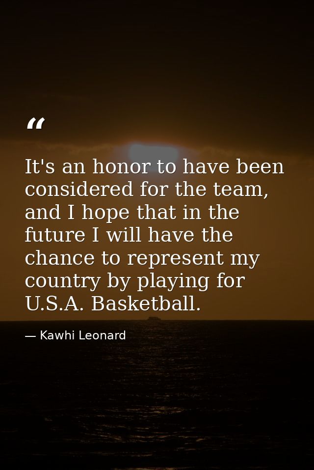 It's an honor to have been considered for the team, and I hope that in the future I will have the chance to represent my — Kawhi Leonard