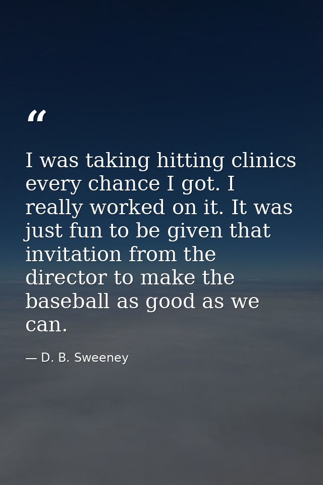 I was taking hitting clinics every chance I got. I really worked on it. It was just fun to be given that invitation from — D. B. Sweeney