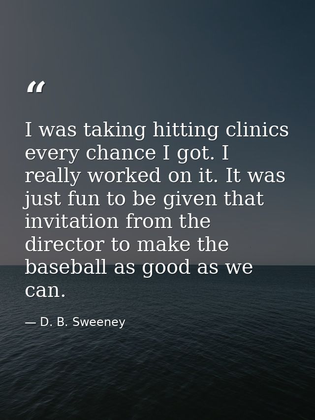 I was taking hitting clinics every chance I got. I really worked on it. It was just fun to be given that invitation from — D. B. Sweeney