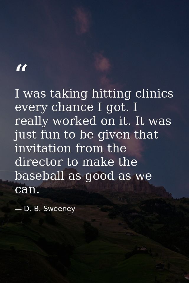 I was taking hitting clinics every chance I got. I really worked on it. It was just fun to be given that invitation from — D. B. Sweeney