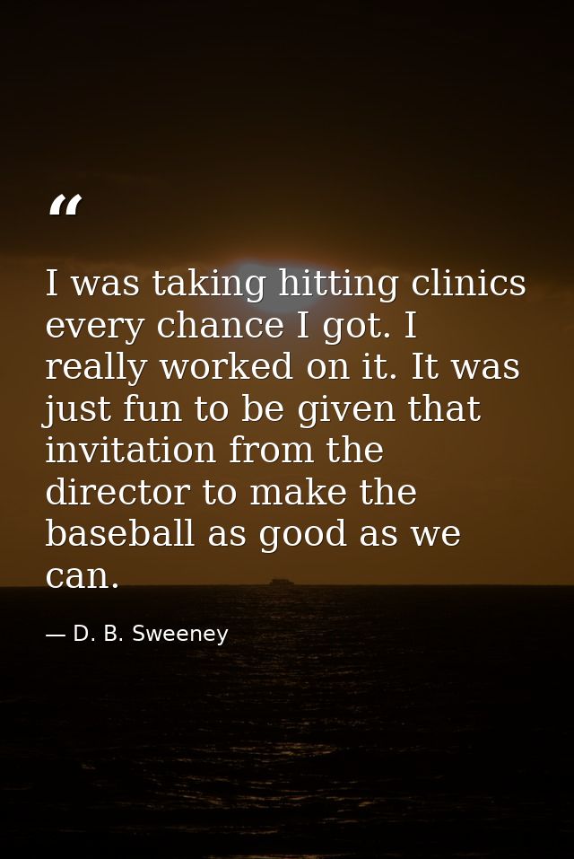 I was taking hitting clinics every chance I got. I really worked on it. It was just fun to be given that invitation from — D. B. Sweeney