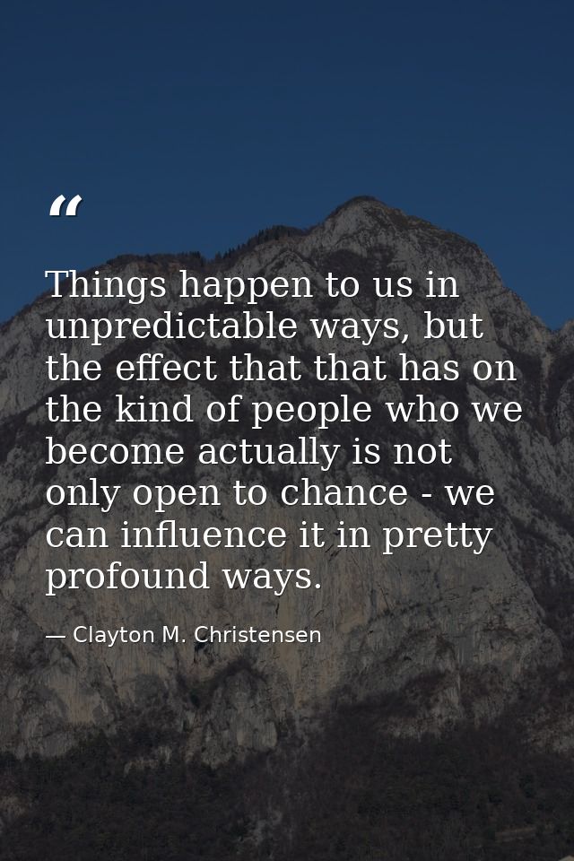 Things happen to us in unpredictable ways, but the effect that that has on the kind of people who we become actually is  — Clayton M. Christensen