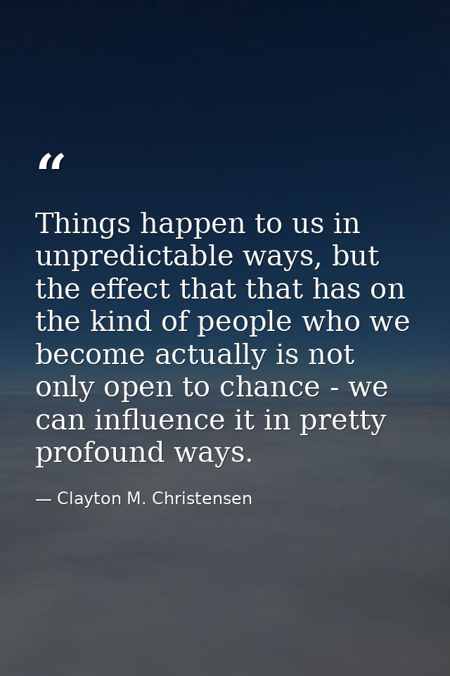 Things happen to us in unpredictable ways, but the effect that that has on the kind of people who we become actually is  — Clayton M. Christensen