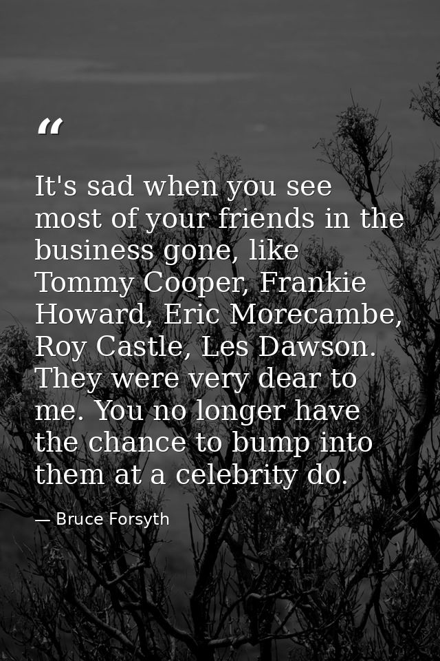 It's sad when you see most of your friends in the business gone, like Tommy Cooper, Frankie Howard, Eric Morecambe, Roy  — Bruce Forsyth