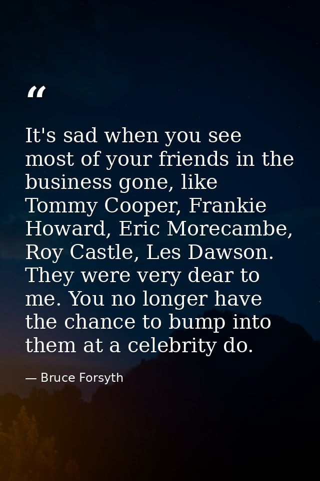 It's sad when you see most of your friends in the business gone, like Tommy Cooper, Frankie Howard, Eric Morecambe, Roy  — Bruce Forsyth