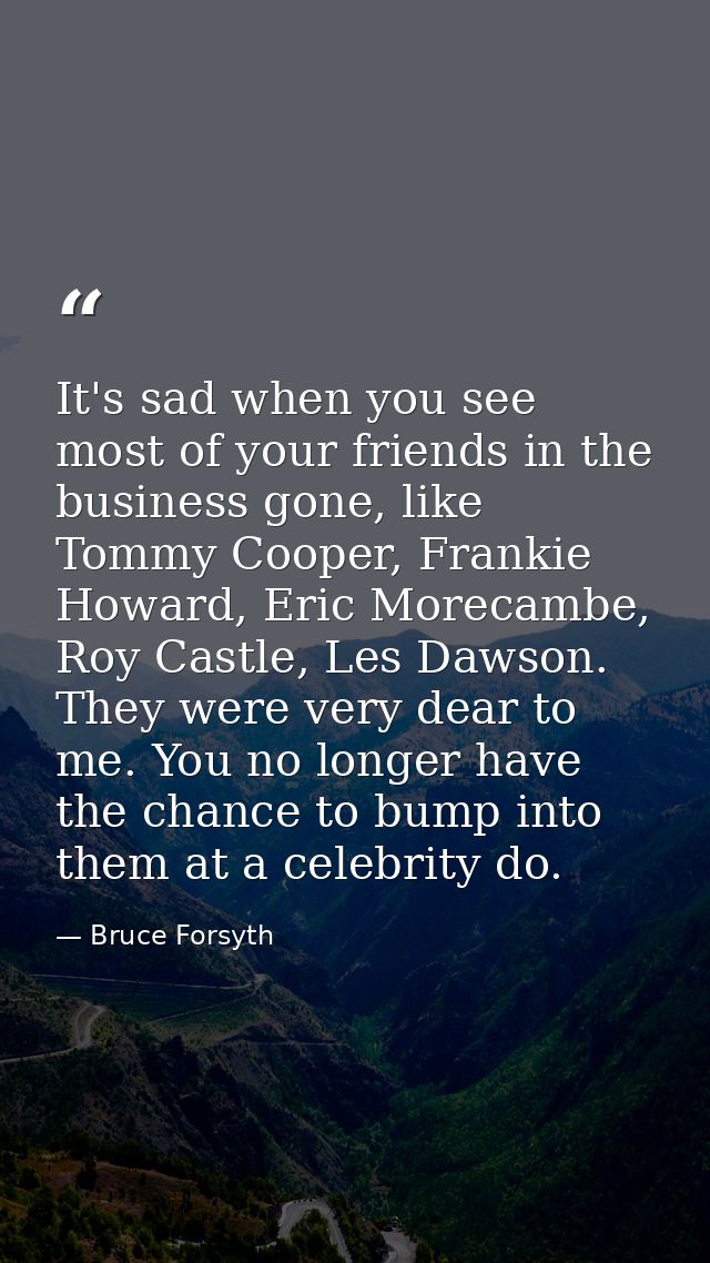 It's sad when you see most of your friends in the business gone, like Tommy Cooper, Frankie Howard, Eric Morecambe, Roy  — Bruce Forsyth