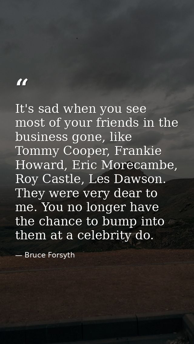 It's sad when you see most of your friends in the business gone, like Tommy Cooper, Frankie Howard, Eric Morecambe, Roy  — Bruce Forsyth