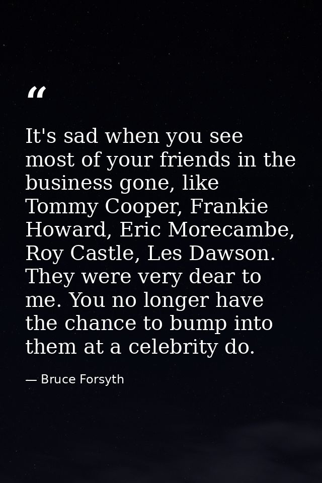 It's sad when you see most of your friends in the business gone, like Tommy Cooper, Frankie Howard, Eric Morecambe, Roy  — Bruce Forsyth