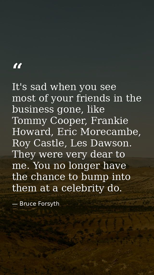 It's sad when you see most of your friends in the business gone, like Tommy Cooper, Frankie Howard, Eric Morecambe, Roy  — Bruce Forsyth