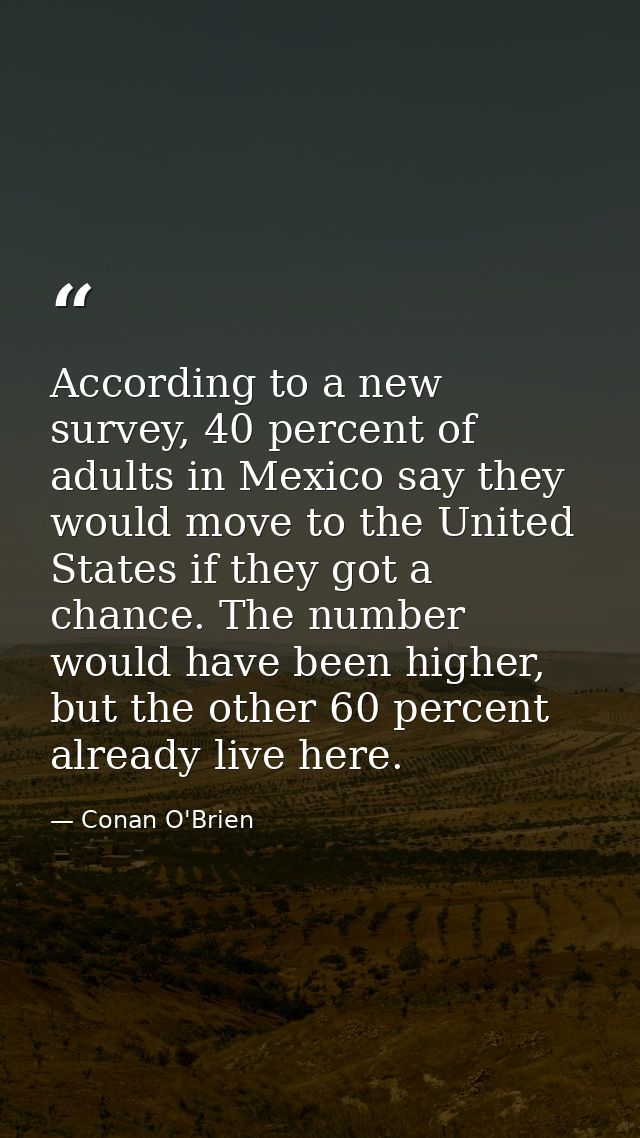 According to a new survey, 40 percent of adults in Mexico say they would move to the United States if they got a chance. — Conan O'Brien