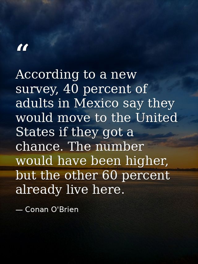 According to a new survey, 40 percent of adults in Mexico say they would move to the United States if they got a chance. — Conan O'Brien