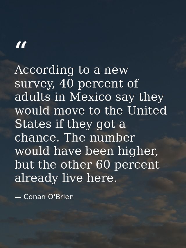 According to a new survey, 40 percent of adults in Mexico say they would move to the United States if they got a chance. — Conan O'Brien