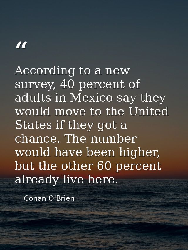 According to a new survey, 40 percent of adults in Mexico say they would move to the United States if they got a chance. — Conan O'Brien