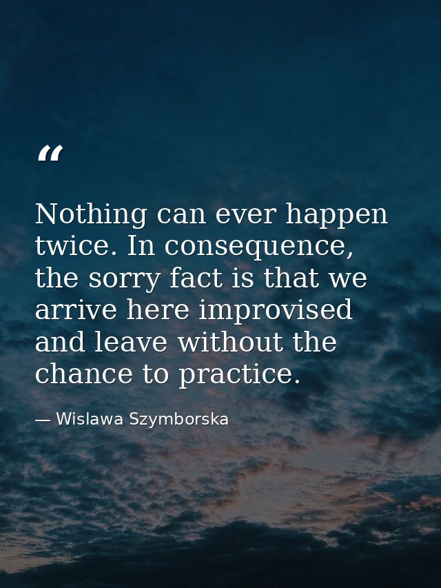 Nothing can ever happen twice. In consequence, the sorry fact is that we arrive here improvised and leave without the ch — Wislawa Szymborska