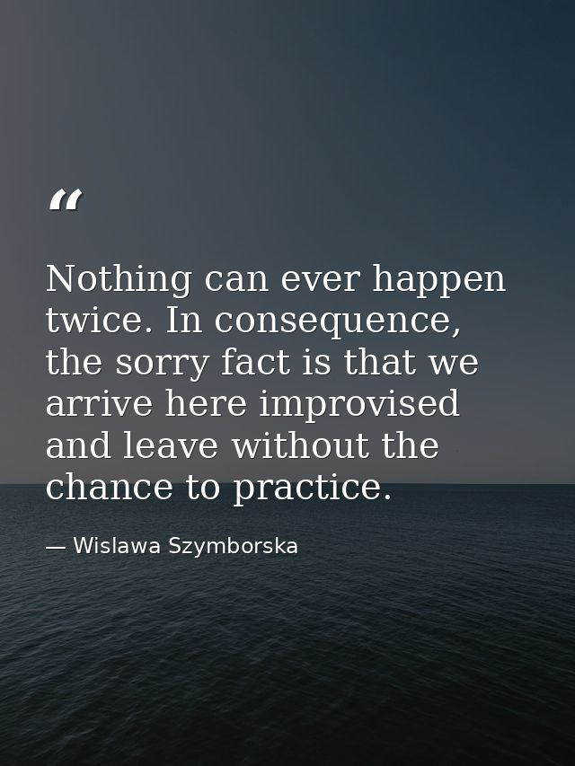 Nothing can ever happen twice. In consequence, the sorry fact is that we arrive here improvised and leave without the ch — Wislawa Szymborska