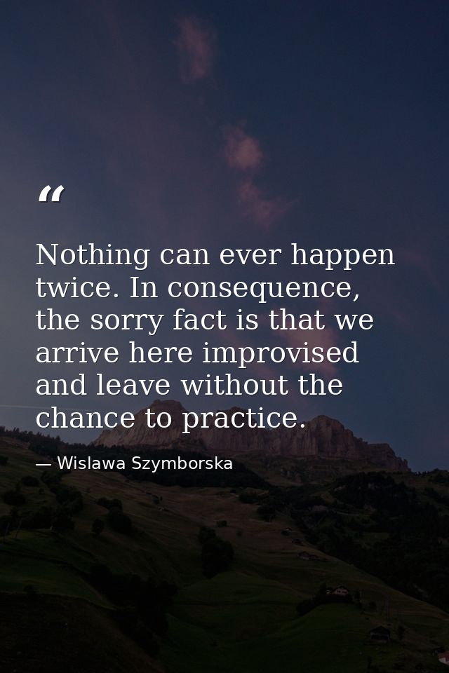 Nothing can ever happen twice. In consequence, the sorry fact is that we arrive here improvised and leave without the ch — Wislawa Szymborska