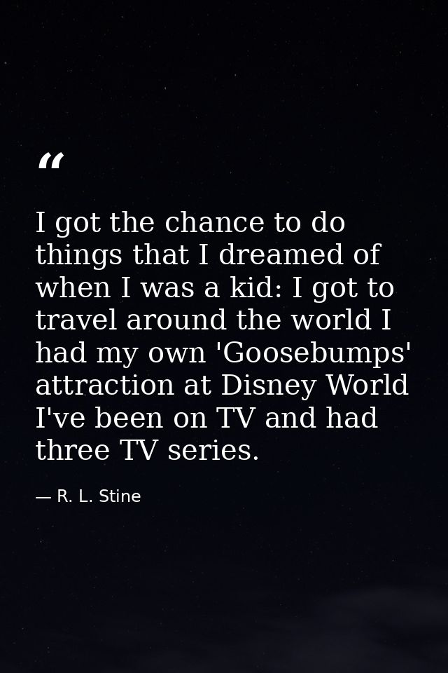 I got the chance to do things that I dreamed of when I was a kid: I got to travel around the world I had my own 'Goosebu — R. L. Stine