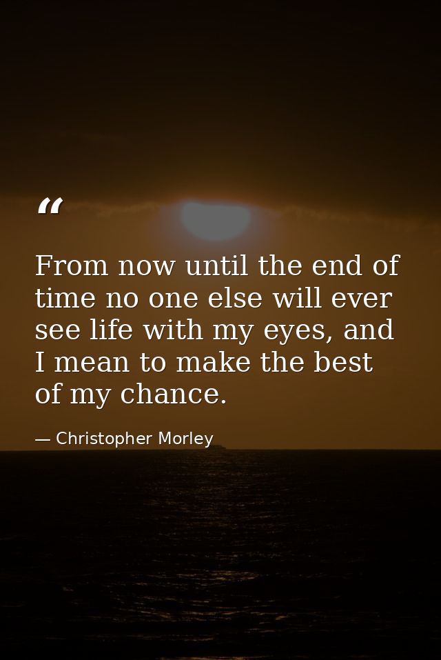From now until the end of time no one else will ever see life with my eyes, and I mean to make the best of my chance. — Christopher Morley