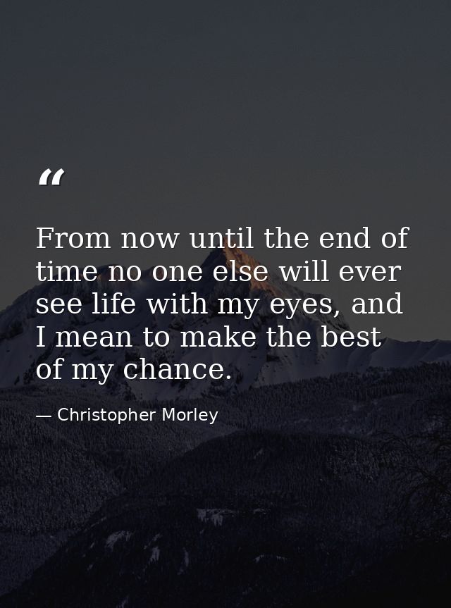 From now until the end of time no one else will ever see life with my eyes, and I mean to make the best of my chance. — Christopher Morley