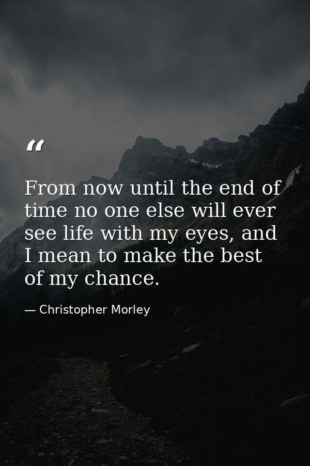 From now until the end of time no one else will ever see life with my eyes, and I mean to make the best of my chance. — Christopher Morley
