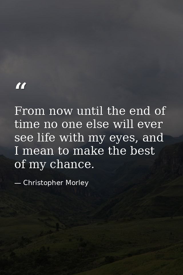 From now until the end of time no one else will ever see life with my eyes, and I mean to make the best of my chance. — Christopher Morley