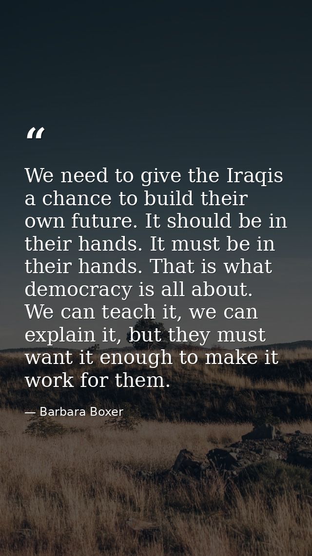 We need to give the Iraqis a chance to build their own future. It should be in their hands. It must be in their hands. T — Barbara Boxer