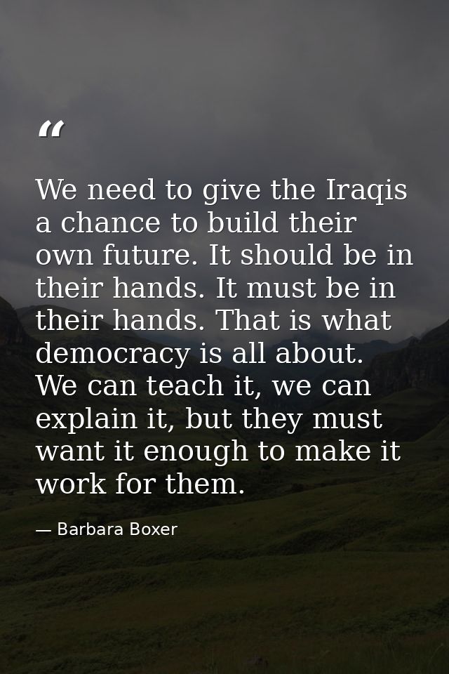 We need to give the Iraqis a chance to build their own future. It should be in their hands. It must be in their hands. T — Barbara Boxer