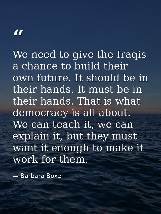 We need to give the Iraqis a chance to build their own future. It should be in their hands. It must be in their hands. T — Barbara Boxer