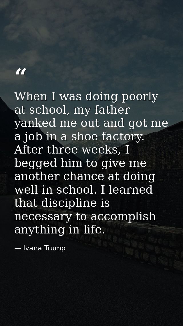 When I was doing poorly at school, my father yanked me out and got me a job in a shoe factory. After three weeks, I begg — Ivana Trump