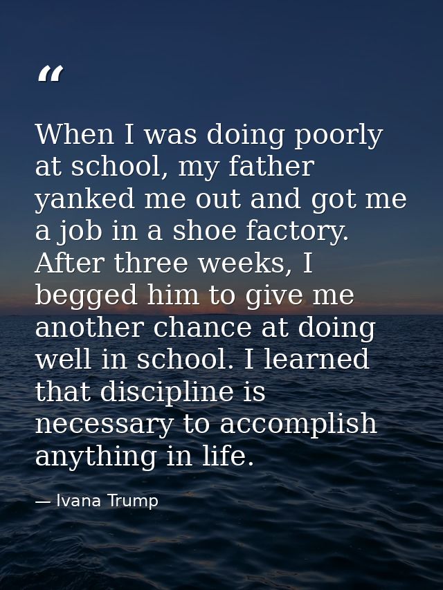 When I was doing poorly at school, my father yanked me out and got me a job in a shoe factory. After three weeks, I begg — Ivana Trump