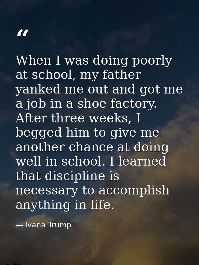 When I was doing poorly at school, my father yanked me out and got me a job in a shoe factory. After three weeks, I begg — Ivana Trump