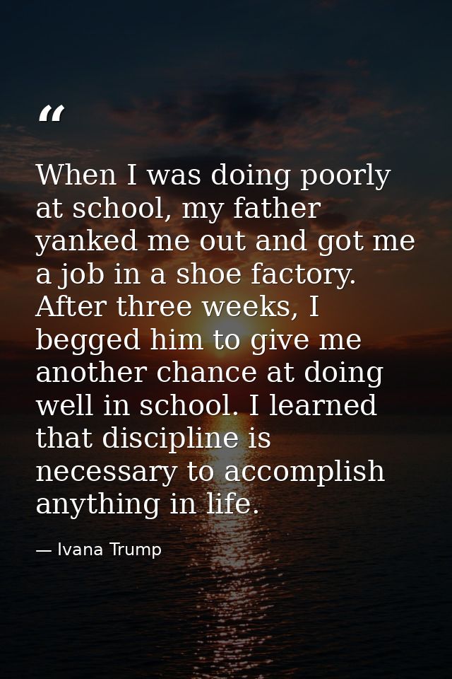 When I was doing poorly at school, my father yanked me out and got me a job in a shoe factory. After three weeks, I begg — Ivana Trump
