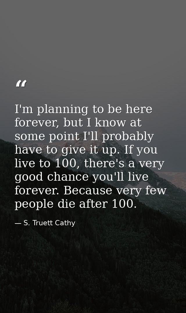 I'm planning to be here forever, but I know at some point I'll probably have to give it up. If you live to 100, there's  — S. Truett Cathy