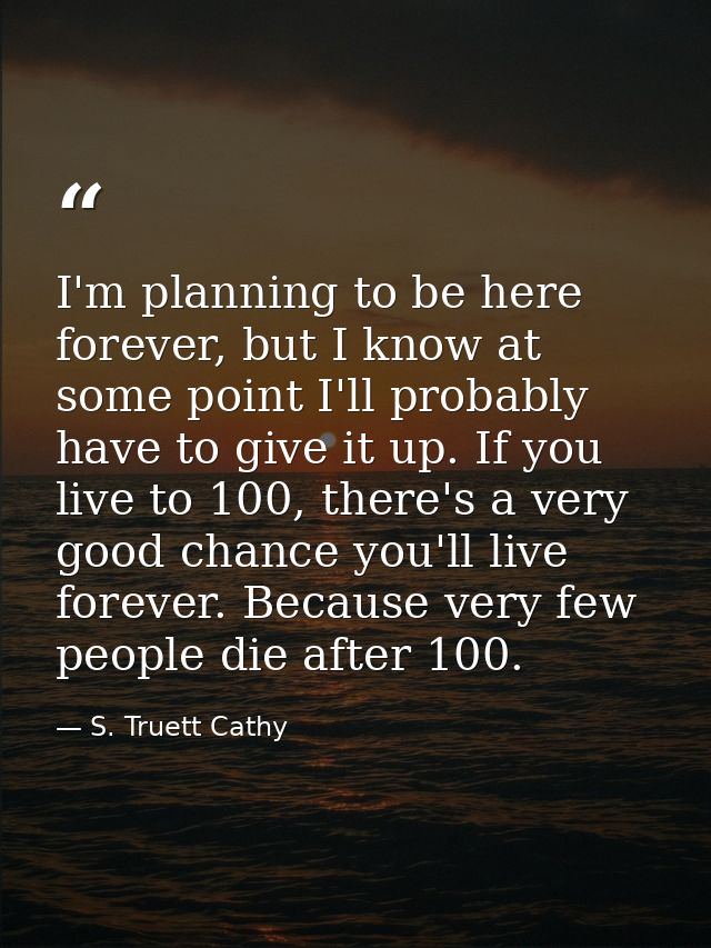 I'm planning to be here forever, but I know at some point I'll probably have to give it up. If you live to 100, there's  — S. Truett Cathy