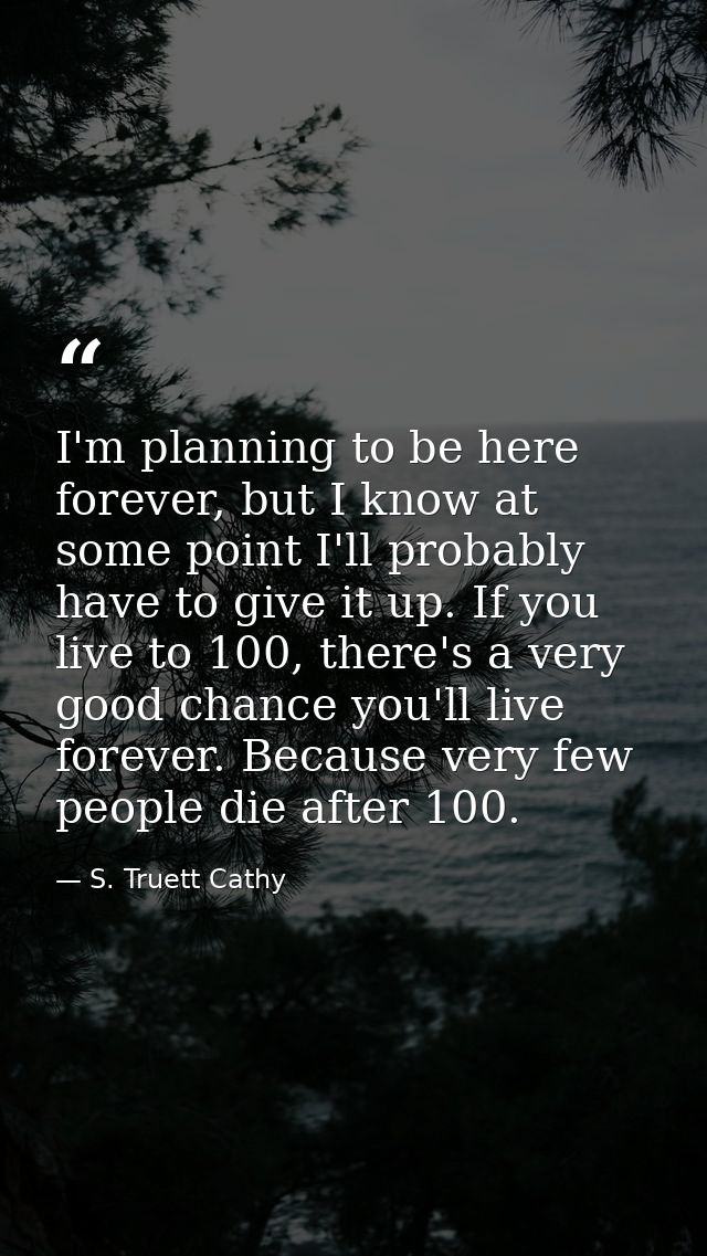 I'm planning to be here forever, but I know at some point I'll probably have to give it up. If you live to 100, there's  — S. Truett Cathy