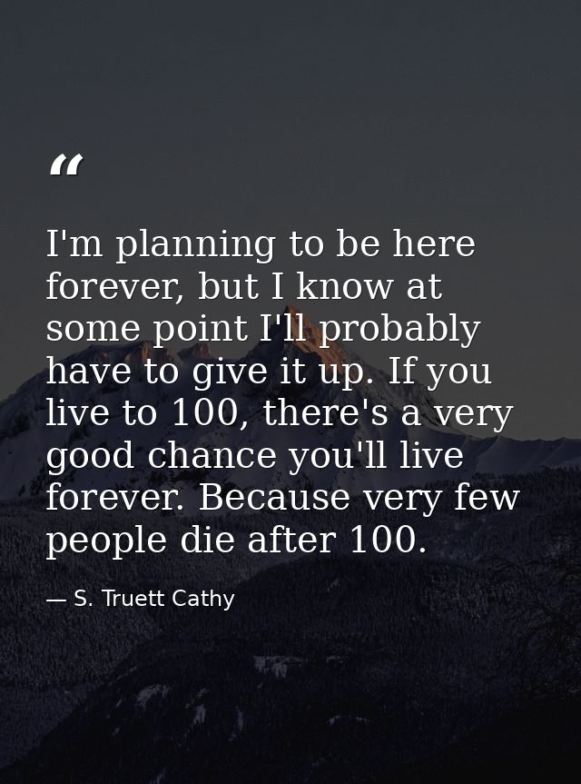 I'm planning to be here forever, but I know at some point I'll probably have to give it up. If you live to 100, there's  — S. Truett Cathy