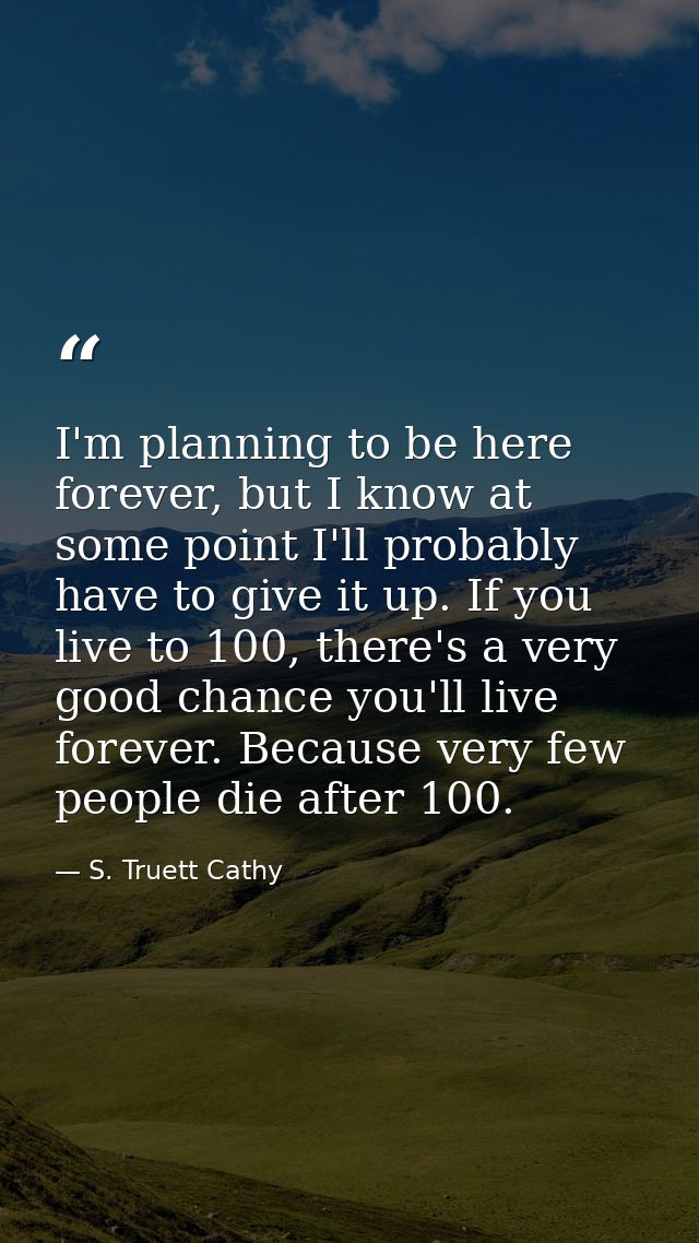 I'm planning to be here forever, but I know at some point I'll probably have to give it up. If you live to 100, there's  — S. Truett Cathy
