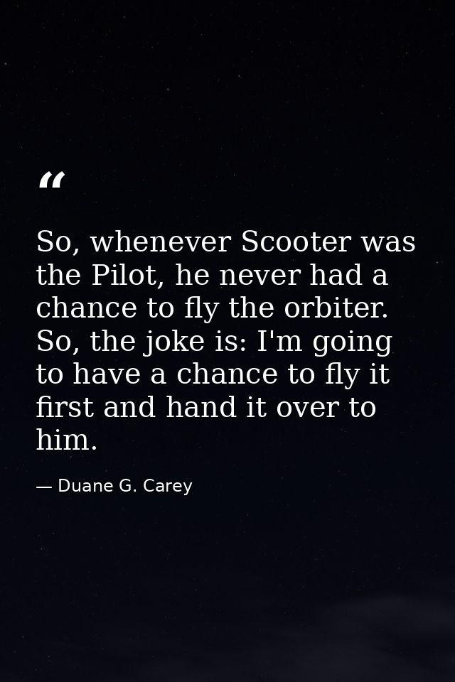 So, whenever Scooter was the Pilot, he never had a chance to fly the orbiter. So, the joke is: I'm going to have a chanc — Duane G. Carey