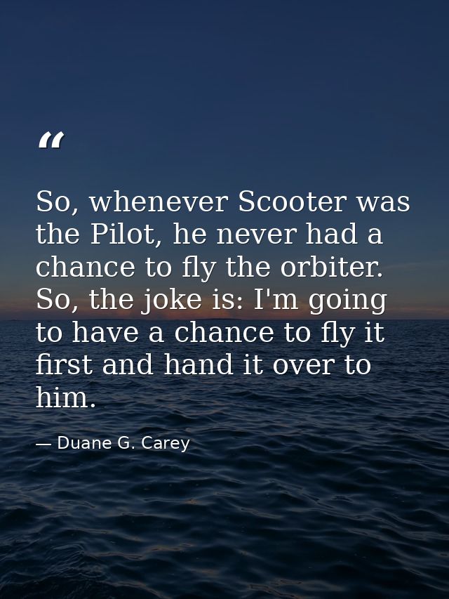 So, whenever Scooter was the Pilot, he never had a chance to fly the orbiter. So, the joke is: I'm going to have a chanc — Duane G. Carey
