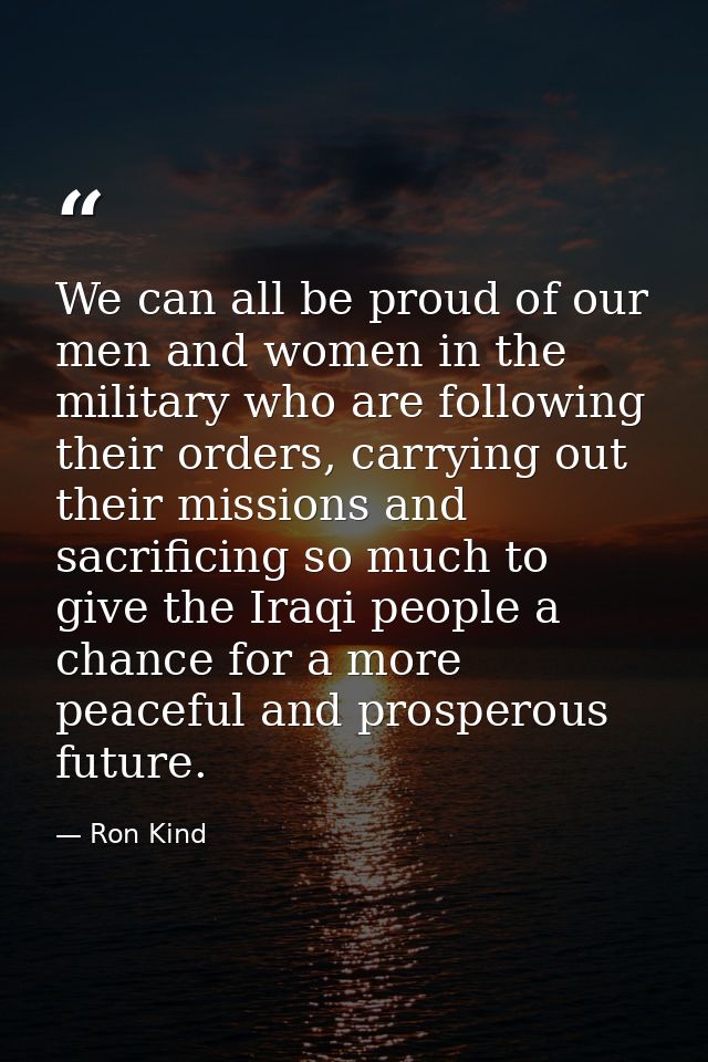 We can all be proud of our men and women in the military who are following their orders, carrying out their missions and — Ron Kind
